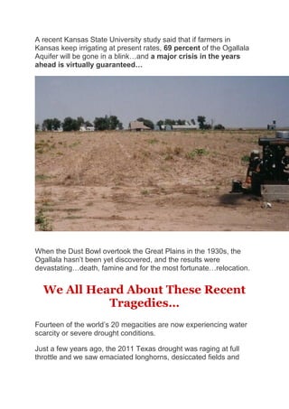 A recent Kansas State University study said that if farmers in
Kansas keep irrigating at present rates, 69 percent of the Ogallala
Aquifer will be gone in a blink…and a major crisis in the years
ahead is virtually guaranteed…
When the Dust Bowl overtook the Great Plains in the 1930s, the
Ogallala hasn’t been yet discovered, and the results were
devastating…death, famine and for the most fortunate…relocation.
We All Heard About These Recent
Tragedies…
Fourteen of the world’s 20 megacities are now experiencing water
scarcity or severe drought conditions.
Just a few years ago, the 2011 Texas drought was raging at full
throttle and we saw emaciated longhorns, desiccated fields and
 