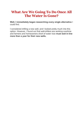 What Are We Going To Do Once All
The Water Is Gone?
Well, I immediately began researching every single alternative I
could find.
I considered drilling a new well, and I looked pretty much into this
option. However, I found out that well-drillers are working overtime
and farmers and homeowners short of water now must wait in line
more than a year for their new wells.
 