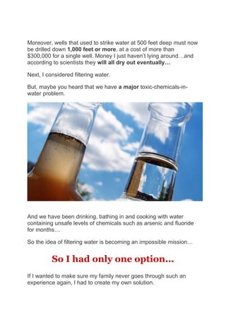 Moreover, wells that used to strike water at 500 feet deep must now
be drilled down 1,000 feet or more, at a cost of more than
$300,000 for a single well. Money I just haven’t lying around…and
according to scientists they will all dry out eventually…
Next, I considered filtering water.
But, maybe you heard that we have a major toxic-chemicals-in-
water problem.
And we have been drinking, bathing in and cooking with water
containing unsafe levels of chemicals such as arsenic and fluoride
for months…
So the idea of filtering water is becoming an impossible mission…
So I had only one option...
If I wanted to make sure my family never goes through such an
experience again, I had to create my own solution.
 