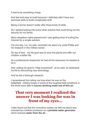 It had to be something cheap.
And fast and easy to build because I definitely didn’t have any
technical skills to build complicated stuff.
Being a farmer doesn’t really offer those kinds of skills.
So I started looking into every other solution that could bring me the
security for my family.
Many sleepless nights passed and I was getting tired of surfing the
Internet for a simple solution.
Yet one day, Liz, my wife, reminded me about my uncle Phillip and
his research in the military sector.
On top of that…his life-goal was to save the planet and offer our
children a better life.
As a professional researcher he had all the resources he needed to
do it.
And, setting his goal to “Help humankind”, as he said, he dedicated
his life to discovering new technology.
And he did a thorough research.
I remembered him telling me how when he was on the
battlefield...military troops in some of the toughest field conditions in
the world were able to source drinking water out of thin air.
That very moment I realized the
answer I was looking for was in
front of my eyes...
I later found out that the innovative system he told me about was
invented by a brilliant professor as a portable water generator,
which extracts water from the air…
 