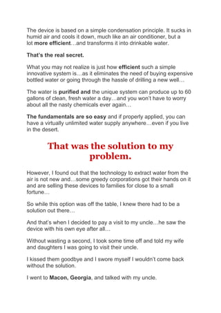 The device is based on a simple condensation principle. It sucks in
humid air and cools it down, much like an air conditioner, but a
lot more efficient…and transforms it into drinkable water.
That’s the real secret.
What you may not realize is just how efficient such a simple
innovative system is…as it eliminates the need of buying expensive
bottled water or going through the hassle of drilling a new well…
The water is purified and the unique system can produce up to 60
gallons of clean, fresh water a day…and you won’t have to worry
about all the nasty chemicals ever again…
The fundamentals are so easy and if properly applied, you can
have a virtually unlimited water supply anywhere…even if you live
in the desert.
That was the solution to my
problem.
However, I found out that the technology to extract water from the
air is not new and…some greedy corporations got their hands on it
and are selling these devices to families for close to a small
fortune…
So while this option was off the table, I knew there had to be a
solution out there…
And that’s when I decided to pay a visit to my uncle…he saw the
device with his own eye after all…
Without wasting a second, I took some time off and told my wife
and daughters I was going to visit their uncle.
I kissed them goodbye and I swore myself I wouldn’t come back
without the solution.
I went to Macon, Georgia, and talked with my uncle.
 