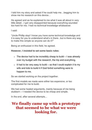 I told him my story and asked if he could help me…begging him to
show me his research on this device…
He agreed and as he explained to me what it was all about in very
little detail…I got very disappointed because everything sounded
too hard for me. I had no technical knowledge whatsoever.
I said:
“Uncle Phillip stop! I know you have some technical knowledge and
it is easy for you to understand what’s in there...but is there any way
to make this simple so anyone can do it?”
Being an enthusiast in this field, he agreed.
However, I insisted to set some basic rules:
• The device had to be incredibly cheap to build – I was already
over my budget with the research, the trip and everything.
• It had to be very easy to build – so that I could explain it to my
wife and kids to build it if God forbid something were to
happen to me.
So we started working on the project together.
The first models we made were either too expensive, or too
complicated for me to build.
We had some heated arguments, mainly because of me being
stubborn – I needed the device to be cheap and simple.
In the end, after several attempts...
We finally came up with a prototype
that seemed to be what we were
looking for.
 