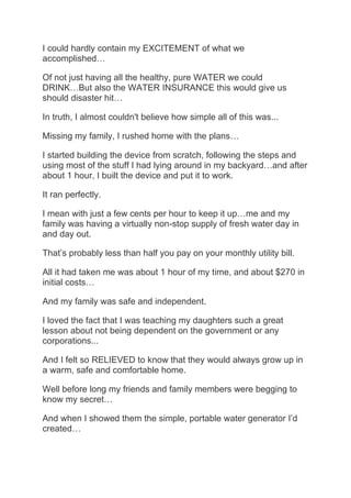 I could hardly contain my EXCITEMENT of what we
accomplished…
Of not just having all the healthy, pure WATER we could
DRINK…But also the WATER INSURANCE this would give us
should disaster hit…
In truth, I almost couldn't believe how simple all of this was...
Missing my family, I rushed home with the plans…
I started building the device from scratch, following the steps and
using most of the stuff I had lying around in my backyard…and after
about 1 hour, I built the device and put it to work.
It ran perfectly.
I mean with just a few cents per hour to keep it up…me and my
family was having a virtually non-stop supply of fresh water day in
and day out.
That’s probably less than half you pay on your monthly utility bill.
All it had taken me was about 1 hour of my time, and about $270 in
initial costs…
And my family was safe and independent.
I loved the fact that I was teaching my daughters such a great
lesson about not being dependent on the government or any
corporations...
And I felt so RELIEVED to know that they would always grow up in
a warm, safe and comfortable home.
Well before long my friends and family members were begging to
know my secret…
And when I showed them the simple, portable water generator I’d
created…
 