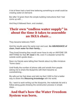 A lot of them had a hard time believing something so small could be
creating water-on-demand.
But after I’d given them the simple building instructions that I had
come up with…
And they’d followed them, and created...
Their own “endless water supply” in
about the time it takes to assemble
an IKEA chair…
They became believers FAST.
And the results were the same over and over: An ABUNDANCE of
clean, fresh water for their family…
They loved knowing they would never have to rely on ANYONE OR
ANYTHING for their #1 need in life, even if a disaster turned the
outside world upside down…
Soon my friends were telling their friends about my little miniature
“home oasis”…
Until finally the number of phone calls and emails from people
asking me to share the blueprints with them became so
overwhelming…
My wife put her foot down and told me that I HAD to find a better
way to share this lifesaving knowledge with the world.
So, I went to work writing out the blueprints, the materials list and a
follow-along guide showing the construction process in simple
steps…
And that’s how the Water Freedom
System was born.
 