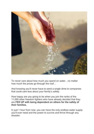 To never care about how much you spend on water…no matter
how much the prices go through the roof…
And knowing you’ll never have to send a single dime to companies
that could care less about your family’s safety.
How happy are you going to be when you join the ranks of the
11,000 other freedom fighters who have already decided that they
are FED UP with being dependent on others for the safety of
their families.
In just 1 hour from now, you can have the only endless water supply
you’ll ever need and the power to survive and thrive through any
disaster.
 