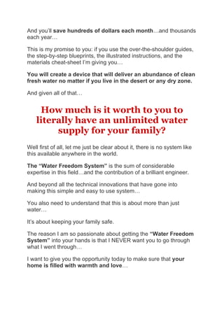 And you’ll save hundreds of dollars each month…and thousands
each year…
This is my promise to you: if you use the over-the-shoulder guides,
the step-by-step blueprints, the illustrated instructions, and the
materials cheat-sheet I’m giving you…
You will create a device that will deliver an abundance of clean
fresh water no matter if you live in the desert or any dry zone.
And given all of that…
How much is it worth to you to
literally have an unlimited water
supply for your family?
Well first of all, let me just be clear about it, there is no system like
this available anywhere in the world.
The “Water Freedom System” is the sum of considerable
expertise in this field…and the contribution of a brilliant engineer.
And beyond all the technical innovations that have gone into
making this simple and easy to use system…
You also need to understand that this is about more than just
water…
It’s about keeping your family safe.
The reason I am so passionate about getting the “Water Freedom
System” into your hands is that I NEVER want you to go through
what I went through…
I want to give you the opportunity today to make sure that your
home is filled with warmth and love…
 