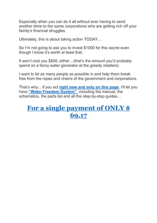 Especially when you can do it all without ever having to send
another dime to the same corporations who are getting rich off your
family’s financial struggles.
Ultimately, this is about taking action TODAY…
So I’m not going to ask you to invest $1000 for this secret even
though I know it’s worth at least that.
It won’t cost you $500, either…(that’s the amount you’d probably
spend on a fancy water generator at the greedy retailers)
I want to let as many people as possible in and help them break
free from the ropes and chains of the government and corporations.
That’s why... if you act right now and only on this page, I'll let you
have “Water Freedom System”, including the manual, the
schematics, the parts list and all the step-by-step guides…
For a single payment of ONLY $
69.17
 