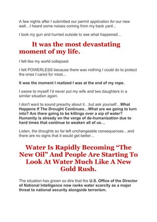 A few nights after I submitted our permit application for our new
well…I heard some noises coming from my back yard...
I took my gun and hurried outside to see what happened…
It was the most devastating
moment of my life.
I felt like my world collapsed.
I felt POWERLESS because there was nothing I could do to protect
the ones I cared for most...
It was the moment I realized I was at the end of my rope.
I swore to myself I’d never put my wife and two daughters in a
similar situation again.
I don't want to sound preachy about it…but ask yourself…What
Happens If The Drought Continues…What are we going to turn
into? Are there going to be killings over a sip of water?
Humanity is already on the verge of de-humanization due to
hard times that continue to weaken all of us…
Listen, the droughts so far left unchangeable consequences…and
there are no signs that it would get better…
Water Is Rapidly Becoming “The
New Oil” And People Are Starting To
Look At Water Much Like A New
Gold Rush.
The situation has grown so dire that the U.S. Office of the Director
of National Intelligence now ranks water scarcity as a major
threat to national security alongside terrorism.
 