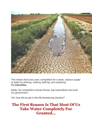 This means that every year, competition for a clean, copious supply
of water for drinking, cooking, bathing, and sustaining
life intensifies.
Sadly, the competitors include thieves, big corporations and even
our government…
Yet, how did we get in this life-threatening situation?
The First Reason Is That Most Of Us
Take Water Completely For
Granted…
 