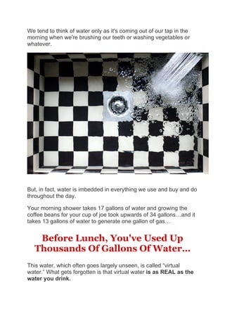 We tend to think of water only as it's coming out of our tap in the
morning when we're brushing our teeth or washing vegetables or
whatever.
But, in fact, water is imbedded in everything we use and buy and do
throughout the day.
Your morning shower takes 17 gallons of water and growing the
coffee beans for your cup of joe took upwards of 34 gallons…and it
takes 13 gallons of water to generate one gallon of gas…
Before Lunch, You've Used Up
Thousands Of Gallons Of Water…
This water, which often goes largely unseen, is called “virtual
water.” What gets forgotten is that virtual water is as REAL as the
water you drink.
 