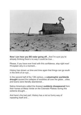 Now I can hear you BS radar going off…And I’m sure you’re
already thinking there’s no way it could be true…
Please, if you have ever lived with this confidence, stop right now!
I'll explain why in a moment...
History has shown us time and time again that things can go south
in the blink of an eye…
In the second half of the 13th century, a catastrophic worldwide
drought caused the collapse of societies all over the globe…cities
and towns were literally abandoned…
Native Americans called the Anasazi suddenly disappeared from
their homes at Mesa Verde on the Colorado Plateau during this
extreme drought…
And here’s the bad part: History has a not so funny way of
repeating itself and…
 