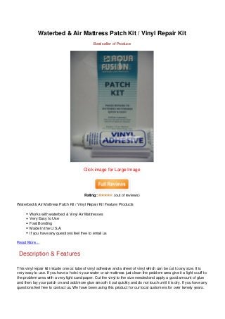 Waterbed & Air Mattress Patch Kit / Vinyl Repair Kit
Best seller of Produce
Click image for Large Image
Rating: (out of reviews)
Waterbed & Air Mattress Patch Kit / Vinyl Repair Kit Feature Products
Works with waterbed & Vinyl Air Mattresses
Very Easy to Use
Fast Bonding
Made In the U.S.A.
If you have any questions feel free to email us
Read More…
Description & Features
This vinyl repair kit inlcude one oz tube of vinyl adhesive and a sheet of vinyl which can be cut to any size. It is
very easy to use. If you have a hole in your water or air mattress just clean the problem area give it a light scuff to
the problem area with a very light sand paper. Cut the vinyl to the size needed and apply a good amount of glue
and then lay your patch on and add more glue smooth it out quickly and do not touch until it is dry. If you have any
questions feel free to contact us. We have been using this product for our local customers for over twnety years.
 
