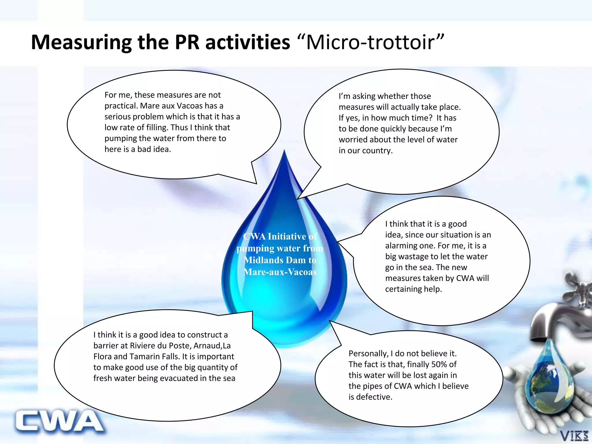 Measuring the PR activities “Micro-trottoir”
For me, these measures are not
practical. Mare aux Vacoas has a
serious problem which is that it has a
low rate of filling. Thus I think that
pumping the water from there to
here is a bad idea.
I’m asking whether those
measures will actually take place.
If yes, in how much time? It has
to be done quickly because I’m
worried about the level of water
in our country.
I think it is a good idea to construct a
barrier at Riviere du Poste, Arnaud,La
Flora and Tamarin Falls. It is important
to make good use of the big quantity of
fresh water being evacuated in the sea
I think that it is a good
idea, since our situation is an
alarming one. For me, it is a
big wastage to let the water
go in the sea. The new
measures taken by CWA will
certaining help.
Personally, I do not believe it.
The fact is that, finally 50% of
this water will be lost again in
the pipes of CWA which I believe
is defective.
CWA Initiative of
pumping water from
Midlands Dam to
Mare-aux-Vacoas
 