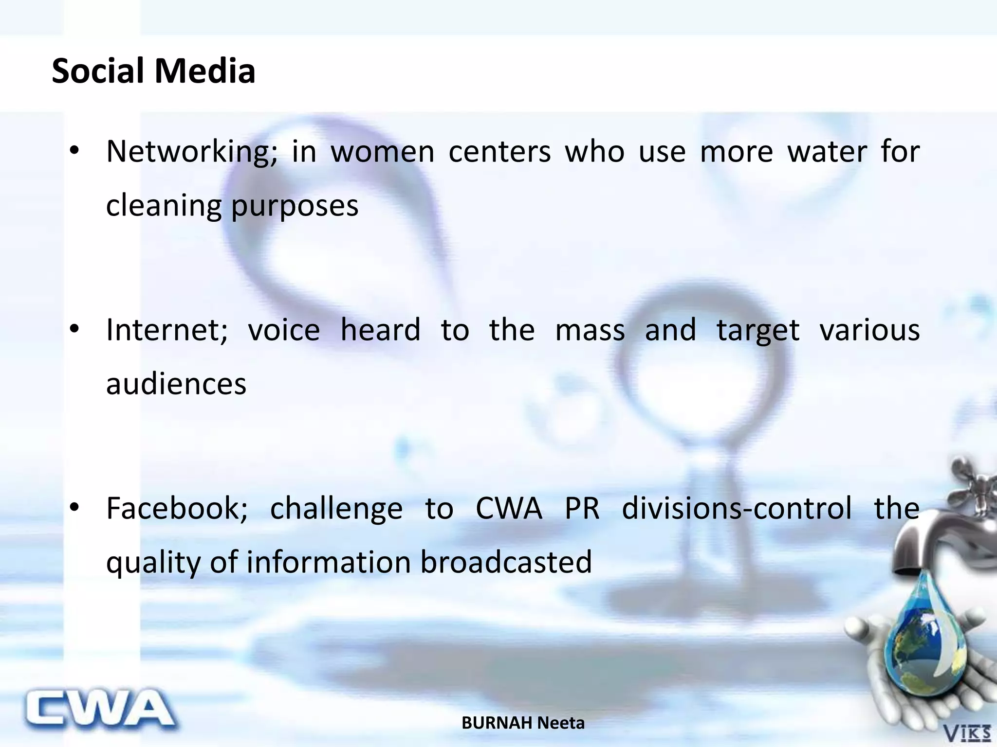Social Media
BURNAH Neeta
• Networking; in women centers who use more water for
cleaning purposes
• Internet; voice heard to the mass and target various
audiences
• Facebook; challenge to CWA PR divisions-control the
quality of information broadcasted
 