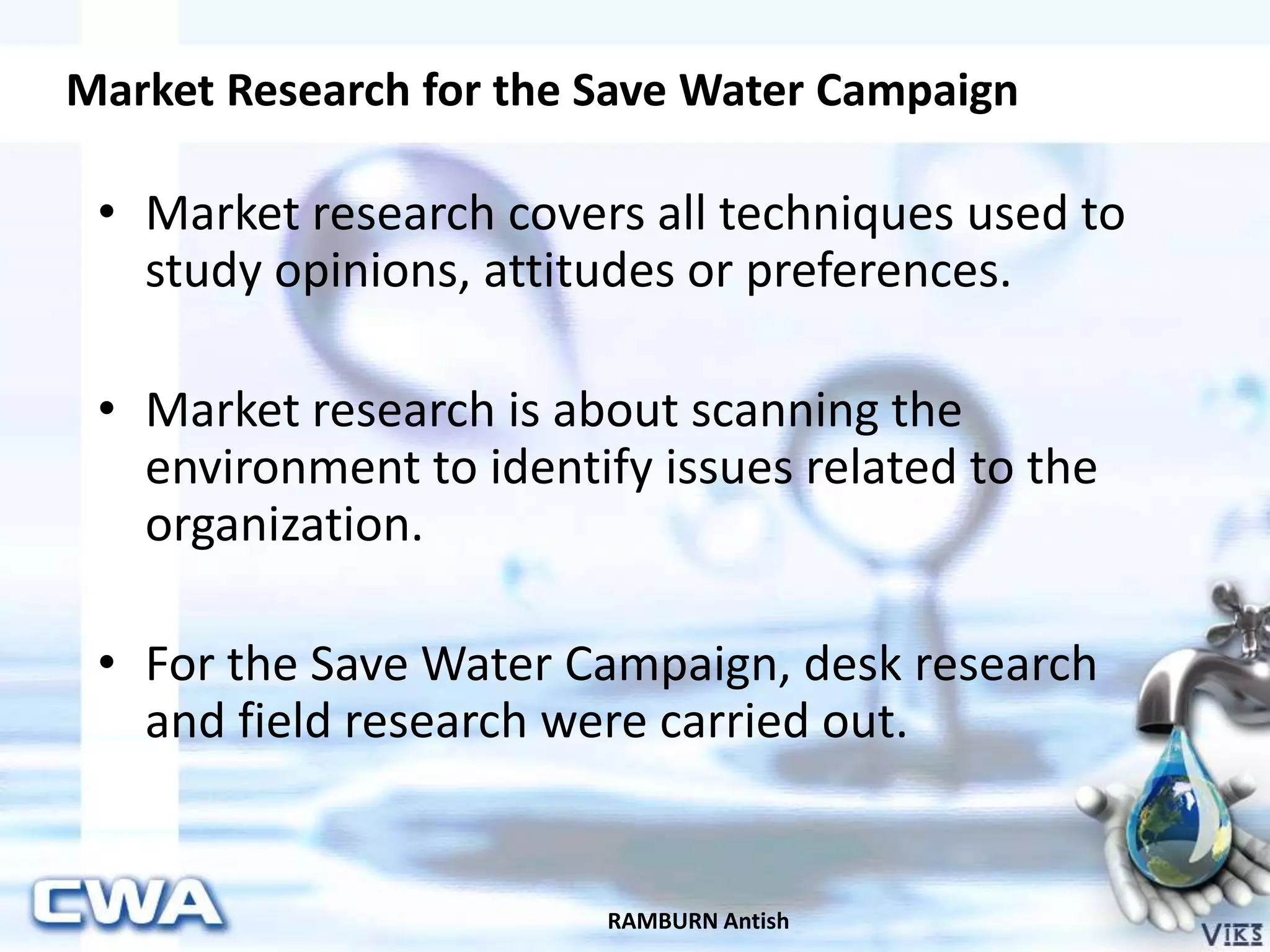 Market Research for the Save Water Campaign
RAMBURN Antish
• Market research covers all techniques used to
study opinions, attitudes or preferences.
• Market research is about scanning the
environment to identify issues related to the
organization.
• For the Save Water Campaign, desk research
and field research were carried out.
 