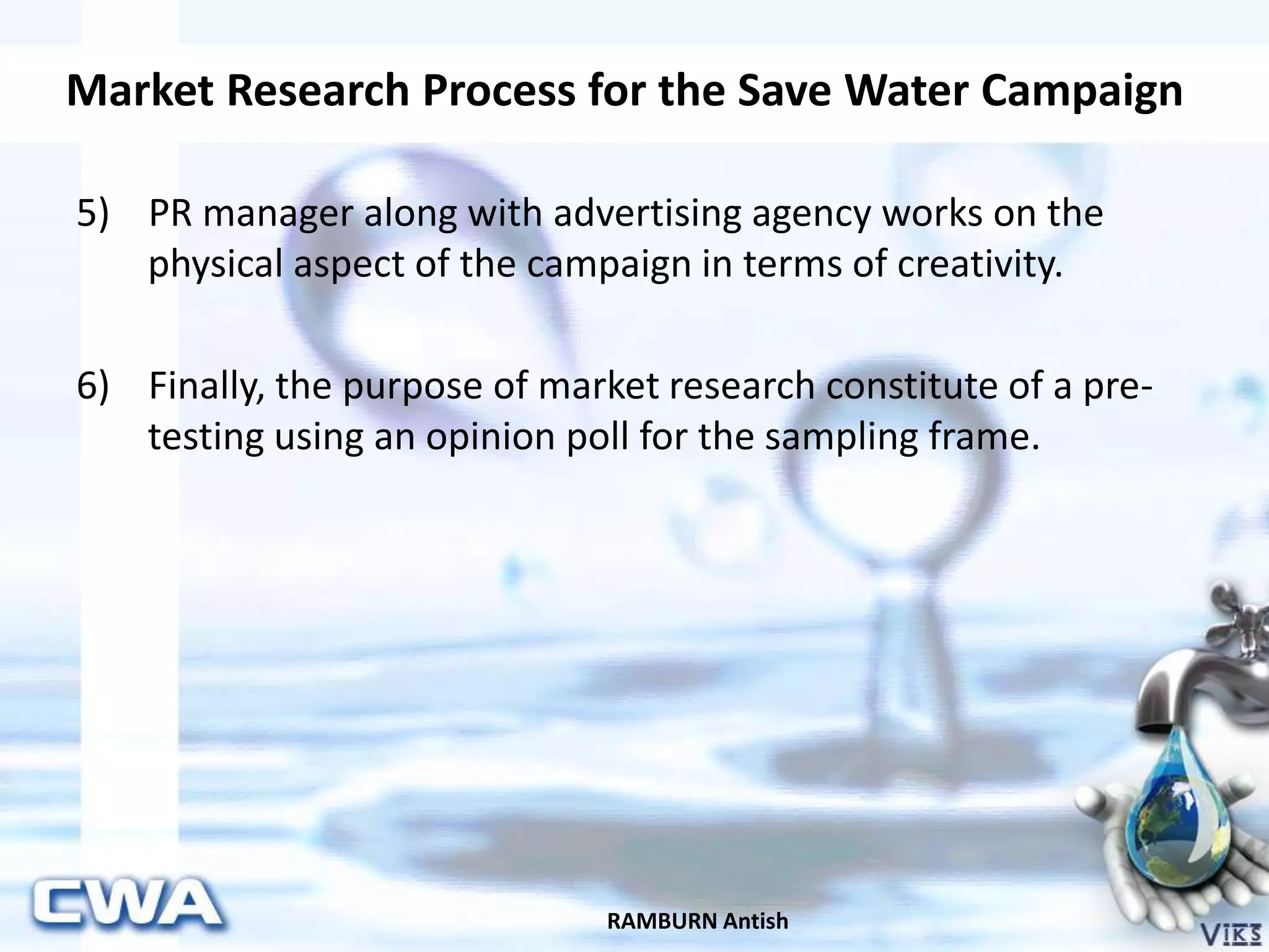 Market Research Process for the Save Water Campaign
RAMBURN Antish
5) PR manager along with advertising agency works on the
physical aspect of the campaign in terms of creativity.
6) Finally, the purpose of market research constitute of a pre-
testing using an opinion poll for the sampling frame.
 