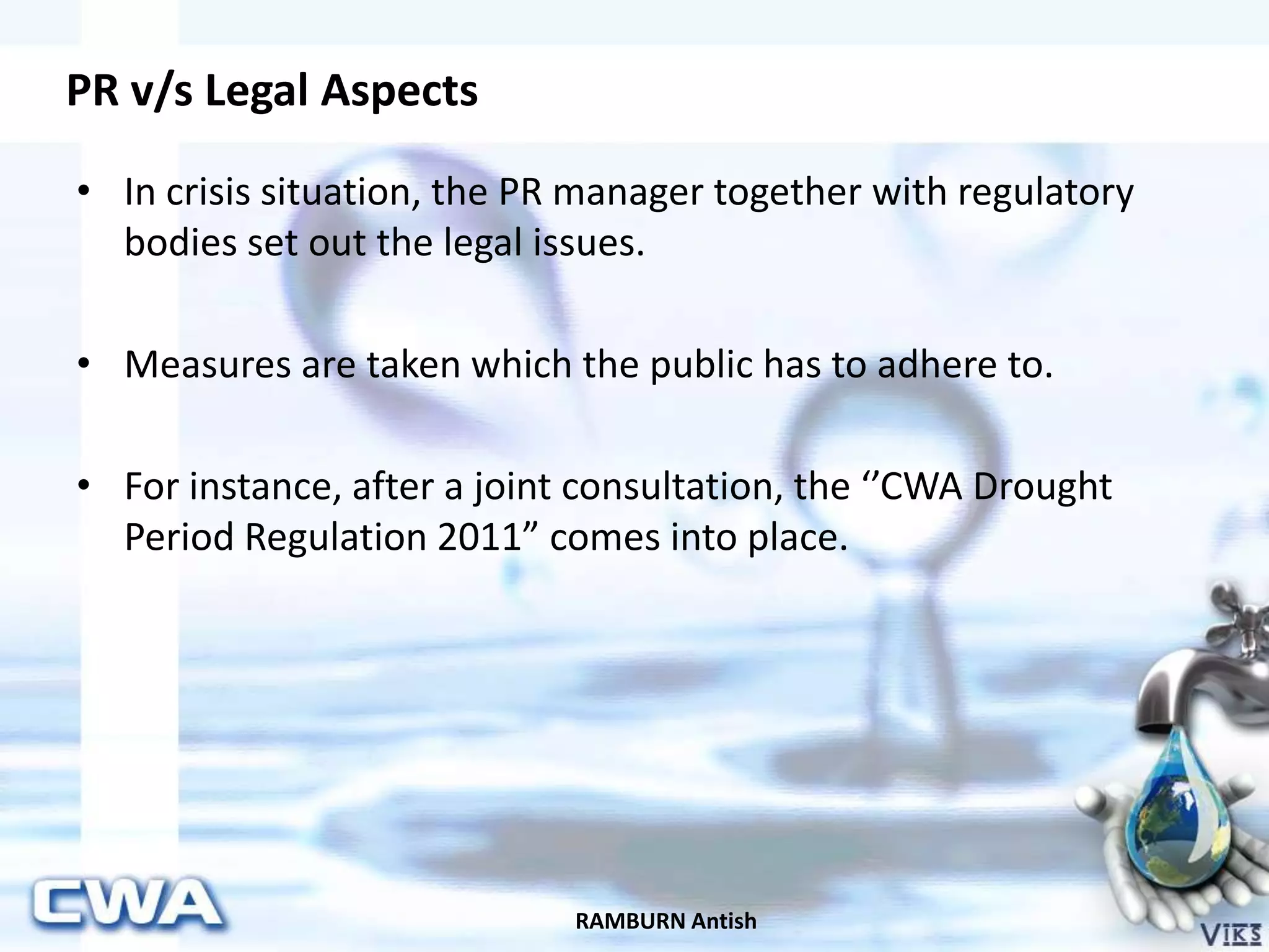 PR v/s Legal Aspects
RAMBURN Antish
• In crisis situation, the PR manager together with regulatory
bodies set out the legal issues.
• Measures are taken which the public has to adhere to.
• For instance, after a joint consultation, the ‘’CWA Drought
Period Regulation 2011” comes into place.
 