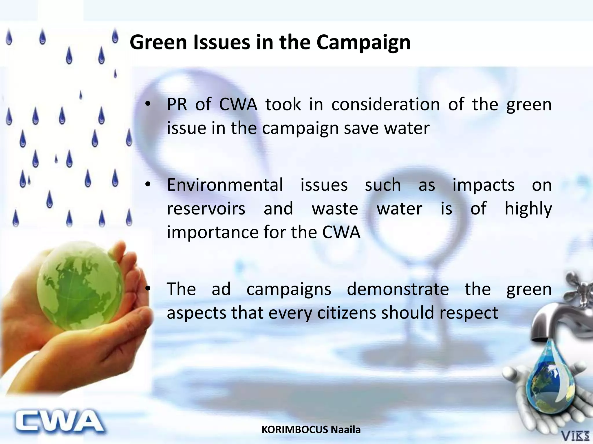 KORIMBOCUS Naaila
Green Issues in the Campaign
• PR of CWA took in consideration of the green
issue in the campaign save water
• Environmental issues such as impacts on
reservoirs and waste water is of highly
importance for the CWA
• The ad campaigns demonstrate the green
aspects that every citizens should respect
 