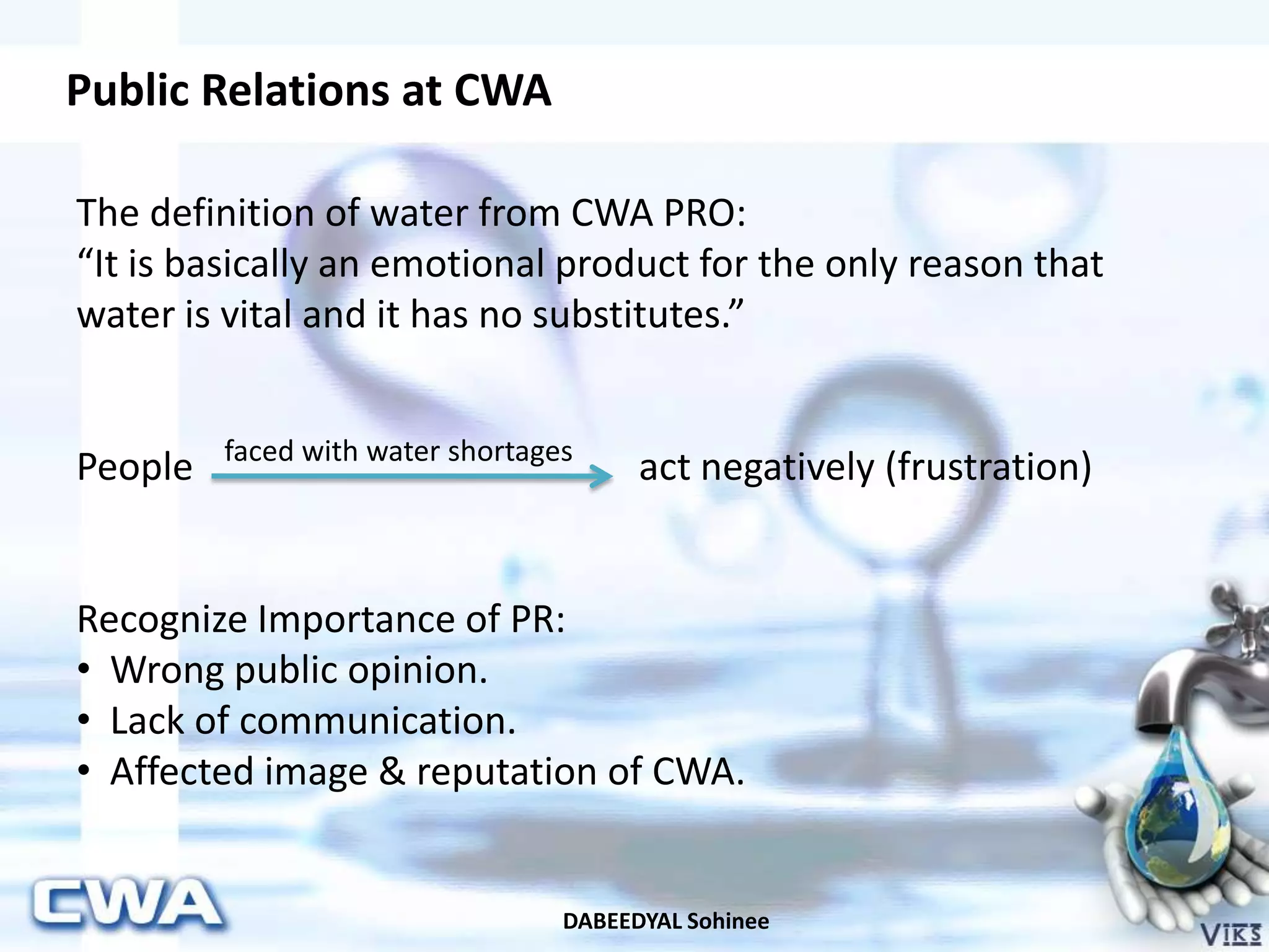 Public Relations at CWA
DABEEDYAL Sohinee
The definition of water from CWA PRO:
“It is basically an emotional product for the only reason that
water is vital and it has no substitutes.”
People act negatively (frustration)
Recognize Importance of PR:
• Wrong public opinion.
• Lack of communication.
• Affected image & reputation of CWA.
faced with water shortages
 