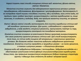 Наразі існують такі способи очищення стічних вод: механічна, фізико-хімічна,
хімічна і біохімічна.
Механічна очистка служить для відокремлення нерозчинних речовин шляхом
проціджування, відстоювання, фільтрування і центрифугування. Застосовують її,
як попередню перед іншими способами очистки, або у випадках, коли стічні води, які
пройшли через згадані пристрої, використовують з метою виробництва чи, якщо
можливо, їх скидають у водойму. Воду, яка пройшла механічну очистку, як правило
хлорують.
Хімічні і фізико-хімічні способи застосовують для очистки виробничих стічних вод
від колоїдних і розчинних речовин. Для цього, у відповідності з характером
забруднення, у воду вводять спеціальні реагенти, пропускають повітря чи пару,
використовують електроліз та іонообмінні матеріали.
Біохімічна очистка основана на властивості деяких організмів використовувати
для свого розвитку органічні речовини стічних вод. Цей спосіб використовують
після того, як стічна вода очищена від мінеральних і нерозчинних органічних
речовин. Він дозволяє майже повністю видалити забруднення органічного
походження. Біохімічну очистку проводять в природних умовах – на полях зрошення,
а також в штучних умовах – в біологічних фільтрах.
Охорона води від забруднення добривами і пестицидами. Забруднення водойм не є
обов’язковим супутником інтенсифікації сільськогосподарського виробництва.
Більш того, при правильне використання мінеральних добрив покращує структуру
грунту і підвищує його стійкість до водної і вітрової ерозії.
 