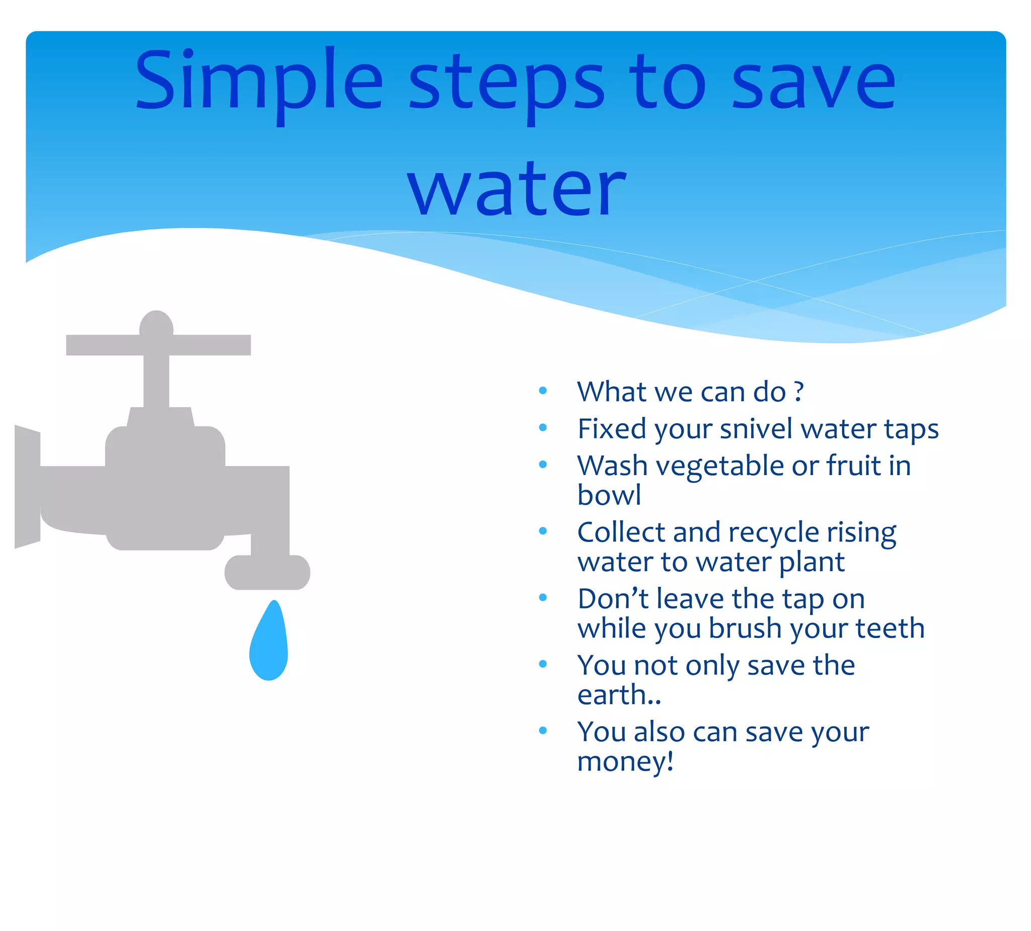 Simple steps to save
water
• What we can do ?
• Fixed your snivel water taps
• Wash vegetable or fruit in
bowl
• Collect and recycle rising
water to water plant
• Don’t leave the tap on
while you brush your teeth
• You not only save the
earth..
• You also can save your
money!
 