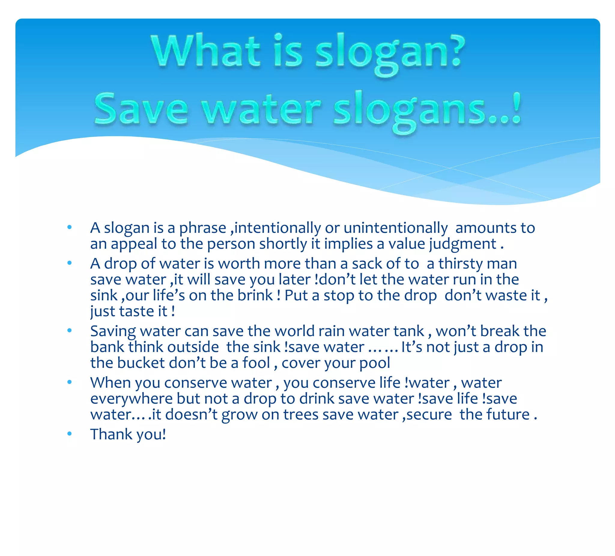 • A slogan is a phrase ,intentionally or unintentionally amounts to
an appeal to the person shortly it implies a value judgment .
• A drop of water is worth more than a sack of to a thirsty man
save water ,it will save you later !don’t let the water run in the
sink ,our life’s on the brink ! Put a stop to the drop don’t waste it ,
just taste it !
• Saving water can save the world rain water tank , won’t break the
bank think outside the sink !save water ……It’s not just a drop in
the bucket don’t be a fool , cover your pool
• When you conserve water , you conserve life !water , water
everywhere but not a drop to drink save water !save life !save
water….it doesn’t grow on trees save water ,secure the future .
• Thank you!
 