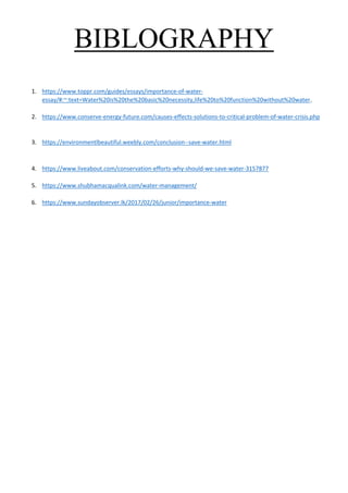 BIBLOGRAPHY
1. https://www.toppr.com/guides/essays/importance-of-water-
essay/#:~:text=Water%20is%20the%20basic%20necessity,life%20to%20function%20without%20water.
2. https://www.conserve-energy-future.com/causes-effects-solutions-to-critical-problem-of-water-crisis.php
3. https://environmentlbeautiful.weebly.com/conclusion--save-water.html
4. https://www.liveabout.com/conservation-efforts-why-should-we-save-water-3157877
5. https://www.shubhamacqualink.com/water-management/
6. https://www.sundayobserver.lk/2017/02/26/junior/importance-water
 