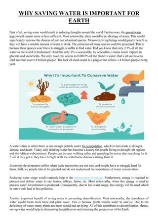 WHY SAVING WATER IS IMPORTANT FOR
EARTH
First of all, saving water would result in reducing droughts around the world. Furthermore, the groundwater
level would remain more or less sufficient. Most noteworthy, there would be no shortage of water. This would
significantly increase the chances of survival of animal species. Moreover, living beings would greatly benefit as
they will have a suitable amount of water to drink. The extinction of many species could be prevented. This is
because these species won’t have to struggle or suffer to find water. Did you know that only 2.5% of all the
water in the world is freshwater? And that only 1% is accessible, by accessible, I mean water trapped in
glaciers and snowfields. We only have real access to 0.0007% of the planet’s water, that’s all we have to
feed and fuel over 6.8 billion people. The lack of clean water is a plague that affects 1.8 billion people every
year.
A water crisis is when there is not enough potable water for a population, which in turn leads to drought,
famine, and death. Today safe drinking water has become a luxury for people living in drought-hit regions
and the African subcontinent. People can be seen walking miles and spending the entire day searching for it.
Even if they get it, they have to fight with the waterborne diseases arising from it.
Economic development suffers when basic necessities are not met, and people have to struggle hard for
them. Still, we people take it for granted and do not understand the importance of water conservation.
Reducing water usage would certainly help in the conservation of energy. Furthermore, energy is required to
process and deliver water to our homes, offices, farms, etc. Most noteworthy, when this energy is used to
process water, lot pollution is produced. Consequently, due to less water usage, less energy will be used which
in turn would lead to less pollution.
Another important benefit of saving water is preventing desertification. Most noteworthy, the abundance of
water would mean more trees and plant cover. This is because plants require water to survive. Due to the
deficiency of water, many plants and trees would end up dying. All of this contributes to desertification. Hence,
saving water would help in eliminating desertification and returning the green cover of the Earth.
 
