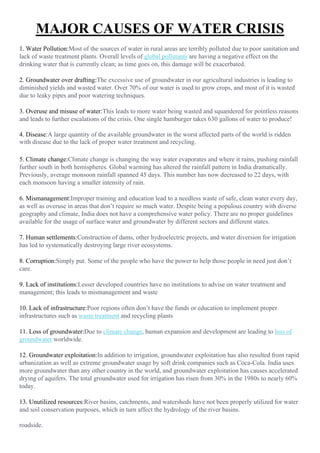 MAJOR CAUSES OF WATER CRISIS
1. Water Pollution:Most of the sources of water in rural areas are terribly polluted due to poor sanitation and
lack of waste treatment plants. Overall levels of global pollutants are having a negative effect on the
drinking water that is currently clean; as time goes on, this damage will be exacerbated.
2. Groundwater over drafting:The excessive use of groundwater in our agricultural industries is leading to
diminished yields and wasted water. Over 70% of our water is used to grow crops, and most of it is wasted
due to leaky pipes and poor watering techniques.
3. Overuse and misuse of water:This leads to more water being wasted and squandered for pointless reasons
and leads to further escalations of the crisis. One single hamburger takes 630 gallons of water to produce!
4. Disease:A large quantity of the available groundwater in the worst affected parts of the world is ridden
with disease due to the lack of proper water treatment and recycling.
5. Climate change:Climate change is changing the way water evaporates and where it rains, pushing rainfall
further south in both hemispheres. Global warming has altered the rainfall pattern in India dramatically.
Previously, average monsoon rainfall spanned 45 days. This number has now decreased to 22 days, with
each monsoon having a smaller intensity of rain.
6. Mismanagement:Improper training and education lead to a needless waste of safe, clean water every day,
as well as overuse in areas that don’t require so much water. Despite being a populous country with diverse
geography and climate, India does not have a comprehensive water policy. There are no proper guidelines
available for the usage of surface water and groundwater by different sectors and different states.
7. Human settlements:Construction of dams, other hydroelectric projects, and water diversion for irrigation
has led to systematically destroying large river ecosystems.
8. Corruption:Simply put. Some of the people who have the power to help those people in need just don’t
care.
9. Lack of institutions:Lesser developed countries have no institutions to advise on water treatment and
management; this leads to mismanagement and waste
10. Lack of infrastructure:Poor regions often don’t have the funds or education to implement proper
infrastructures such as waste treatment and recycling plants
11. Loss of groundwater:Due to climate change, human expansion and development are leading to loss of
groundwater worldwide.
12. Groundwater exploitation:In addition to irrigation, groundwater exploitation has also resulted from rapid
urbanization as well as extreme groundwater usage by soft drink companies such as Coca-Cola. India uses
more groundwater than any other country in the world, and groundwater exploitation has causes accelerated
drying of aquifers. The total groundwater used for irrigation has risen from 30% in the 1980s to nearly 60%
today.
13. Unutilized resources:River basins, catchments, and watersheds have not been properly utilized for water
and soil conservation purposes, which in turn affect the hydrology of the river basins.
roadside.
 
