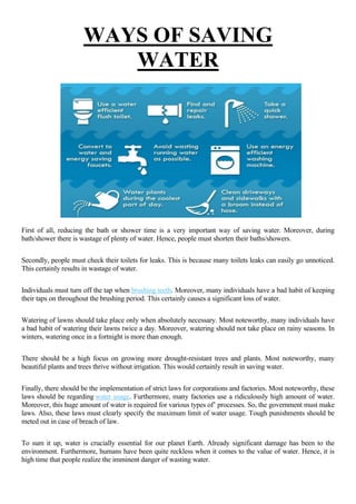 WAYS OF SAVING
WATER
First of all, reducing the bath or shower time is a very important way of saving water. Moreover, during
bath/shower there is wastage of plenty of water. Hence, people must shorten their baths/showers.
Secondly, people must check their toilets for leaks. This is because many toilets leaks can easily go unnoticed.
This certainly results in wastage of water.
Individuals must turn off the tap when brushing teeth. Moreover, many individuals have a bad habit of keeping
their taps on throughout the brushing period. This certainly causes a significant loss of water.
Watering of lawns should take place only when absolutely necessary. Most noteworthy, many individuals have
a bad habit of watering their lawns twice a day. Moreover, watering should not take place on rainy seasons. In
winters, watering once in a fortnight is more than enough.
There should be a high focus on growing more drought-resistant trees and plants. Most noteworthy, many
beautiful plants and trees thrive without irrigation. This would certainly result in saving water.
Finally, there should be the implementation of strict laws for corporations and factories. Most noteworthy, these
laws should be regarding water usage. Furthermore, many factories use a ridiculously high amount of water.
Moreover, this huge amount of water is required for various types of’ processes. So, the government must make
laws. Also, these laws must clearly specify the maximum limit of water usage. Tough punishments should be
meted out in case of breach of law.
To sum it up, water is crucially essential for our planet Earth. Already significant damage has been to the
environment. Furthermore, humans have been quite reckless when it comes to the value of water. Hence, it is
high time that people realize the imminent danger of wasting water.
 