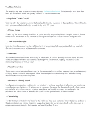 9. Address Pollution
We, as a species, need to address the ever-growing challenge of pollution. Enough studies have been done
now; it’s time to take action and quickly, in order to save billions of lives.
10. Population Growth Control
Until we solve the water crisis, it may be beneficial to limit the expansion of the population. This will lead to
more accurate predictions of water needed for the next 100 years.
11. Climate change
Experts say that by decreasing the effects of global warming by pursuing cleaner energies, that will, in turn,
help with the water crises as we find new technologies to keep water safe and use less energy to do so.
12. Transfer of technologies
More developed countries who have a higher level of technological advancement can help out greatly by
sharing their advancement with developing countries.
13. Awareness
Increased awareness of citizens, particularly in urban areas, is crucial. Solving this crisis means that each
citizen must be aware of the crisis and take part in proper conservation, stopping water misuse, and
eliminating the usage of bottled water.
14. Water Conservation
Water conservation is absolutely necessary at the community level to reduce pressure from groundwater and
to supply water for human consumption. Thus, the development of community-level water harvesting
structures like water bodies is important.
15. Initiative of Statutory Bodies
Local governments can take part in water conversation by utilizing watershed development and monitoring
groundwater usage by farmers. It is important to encourage farmers at the district and state levels to choose
crops wisely, help to harvest water by using watersheds, and provide necessary mechanisms for the
protection and conservation of water bodies/ ponds, forests, groundwater, rivers and streams.
16. Water Policy
The development of formal water policy at the center and state level is crucial. This will provide guidance to
the administration and citizens for proper usage of surface water and groundwater. It is also necessary to
create management strategies for interstate and trans-boundary Rivers.
 