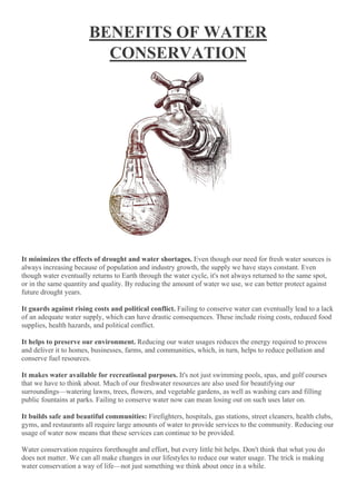 BENEFITS OF WATER
CONSERVATION
It minimizes the effects of drought and water shortages. Even though our need for fresh water sources is
always increasing because of population and industry growth, the supply we have stays constant. Even
though water eventually returns to Earth through the water cycle, it's not always returned to the same spot,
or in the same quantity and quality. By reducing the amount of water we use, we can better protect against
future drought years.
It guards against rising costs and political conflict. Failing to conserve water can eventually lead to a lack
of an adequate water supply, which can have drastic consequences. These include rising costs, reduced food
supplies, health hazards, and political conflict.
It helps to preserve our environment. Reducing our water usages reduces the energy required to process
and deliver it to homes, businesses, farms, and communities, which, in turn, helps to reduce pollution and
conserve fuel resources.
It makes water available for recreational purposes. It's not just swimming pools, spas, and golf courses
that we have to think about. Much of our freshwater resources are also used for beautifying our
surroundings—watering lawns, trees, flowers, and vegetable gardens, as well as washing cars and filling
public fountains at parks. Failing to conserve water now can mean losing out on such uses later on.
It builds safe and beautiful communities: Firefighters, hospitals, gas stations, street cleaners, health clubs,
gyms, and restaurants all require large amounts of water to provide services to the community. Reducing our
usage of water now means that these services can continue to be provided.
Water conservation requires forethought and effort, but every little bit helps. Don't think that what you do
does not matter. We can all make changes in our lifestyles to reduce our water usage. The trick is making
water conservation a way of life—not just something we think about once in a while.
 
