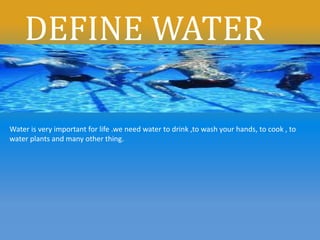 DEFINE WATER
Water is very important for life .we need water to drink ,to wash your hands, to cook , to
water plants and many other thing.
 
