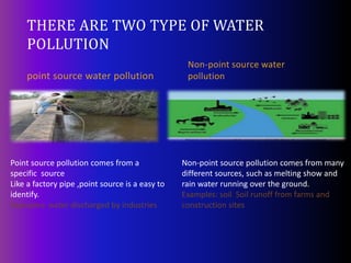 THERE ARE TWO TYPE OF WATER
POLLUTION
point source water pollution
Non-point source water
pollution
Point source pollution comes from a
specific source
Like a factory pipe ,point source is a easy to
identify.
Examples: water discharged by industries
Non-point source pollution comes from many
different sources, such as melting show and
rain water running over the ground.
Examples: soil Soil runoff from farms and
construction sites
 