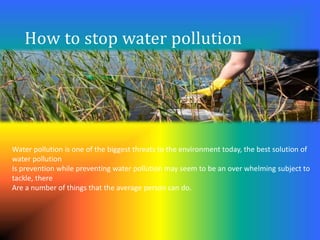 How to stop water pollution
Water pollution is one of the biggest threats to the environment today, the best solution of
water pollution
Is prevention while preventing water pollution may seem to be an over whelming subject to
tackle, there
Are a number of things that the average person can do.
 