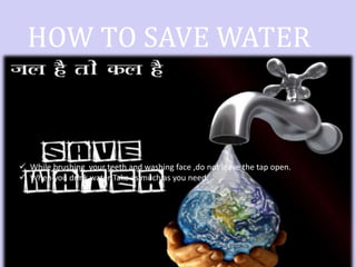 HOW TO SAVE WATER
 While brushing your teeth and washing face ,do not leave the tap open.
 When you drink water Take as much as you need.
 