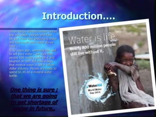 Introduction….
Three things without human cannot
line are water, oxygen and food.
Do you know how precious is water
and how much pure water do we
have ….
If 10 years age , someone has said
to sell pure water I am sure that
people had made a joke on it and
laughed on him. But now-a-days
that mineral water is sell in billion
dollar industry. People are ready to
spend $1.45 on a mineral water
bottle.
One thing is sure :
that we are going
to get shortage of
water in future..
 