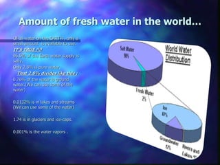 Amount of fresh water in the world…
Of all water on the EARTH , only a
small amount is available to use.
IT’S TRUE !!!!
96.5% of the Earth water supply is
salty.
Only 2.8% is pure water.
That 2.8% divides like this :
0.76% of the water is ground
water.(We can use some of the
water)
0.0132% is in lakes and streams
(We can use some of the water)
1.74 is in glaciers and ice-caps.
0.001% is the water vapors .
 
