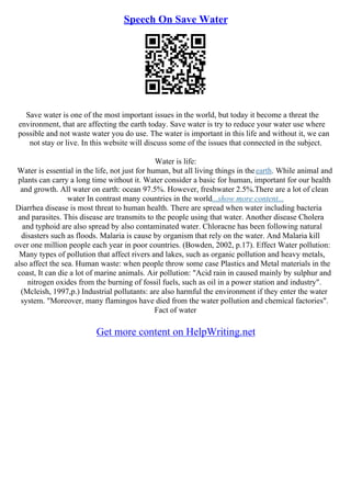 Speech On Save Water
Save water is one of the most important issues in the world, but today it become a threat the
environment, that are affecting the earth today. Save water is try to reduce your water use where
possible and not waste water you do use. The water is important in this life and without it, we can
not stay or live. In this website will discuss some of the issues that connected in the subject.
Water is life:
Water is essential in the life, not just for human, but all living things in theearth. While animal and
plants can carry a long time without it. Water consider a basic for human, important for our health
and growth. All water on earth: ocean 97.5%. However, freshwater 2.5%.There are a lot of clean
water In contrast many countries in the world...show more content...
Diarrhea disease is most threat to human health. There are spread when water including bacteria
and parasites. This disease are transmits to the people using that water. Another disease Cholera
and typhoid are also spread by also contaminated water. Chloracne has been following natural
disasters such as floods. Malaria is cause by organism that rely on the water. And Malaria kill
over one million people each year in poor countries. (Bowden, 2002, p.17). Effect Water pollution:
Many types of pollution that affect rivers and lakes, such as organic pollution and heavy metals,
also affect the sea. Human waste: when people throw some case Plastics and Metal materials in the
coast, It can die a lot of marine animals. Air pollution: "Acid rain in caused mainly by sulphur and
nitrogen oxides from the burning of fossil fuels, such as oil in a power station and industry".
(Mcleish, 1997,p.) Industrial pollutants: are also harmful the environment if they enter the water
system. "Moreover, many flamingos have died from the water pollution and chemical factories".
Fact of water
Get more content on HelpWriting.net
 