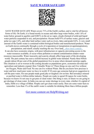 SAVE WATER SAVE LIFE
SAVE WATER SAVE LIFE Water covers 71% of the Earth's surface, and is vital for all known
forms of life. On Earth, it is found mostly in oceans and other large water bodies, with 1.6% of
water below ground in aquifers and 0.001% in the air as vapor, clouds (formed of solid and liquid
water particles suspended in air), and precipitation. Oceans hold 97% of surface water, glaciers and
polar ice caps 2.4%, and other land surface water such as rivers, lakes and ponds 0.6%. A very small
amount of the Earth's water is contained within biological bodies and manufactured products. Water
on Earth moves continually through a cycle of evaporation or transpiration (evapotranspiration),
precipitation, and runoff, usually reaching the sea. Over land,...show more content...
It can also have economic origins, with poor infrastructure or capacity preventing access to the
water resources available, or occur where pollution or natural contamination renders water
resources inaccessible. Water insecurity and scarcity already affect large parts of the developing
world. The past century has seen a sixfold increase in global water demand. Nearly three billion
people (about 40 per cent of the global population) live in areas where demand outstrips supply.
This situation is set to worsen in the coming decades as populations grow, economies develop and
agriculture and industry expand. How Valuable Water is? Three things no one can't live without
are Oxygen, Water and Food. No one can live without Water. But do you know how precious is
water and how much pure water we have in world. If 10 years ago someone had given suggestion to
sell the pure water, I'm sure people made good joke or laughed a lot on him. But nowadays mineral
or purified water is billion dollar industry. People are ready to spend 20 rupees for water bottle,
because we know it's not easy to get pure or clean water. One thing is sure; in future we are going to
get shortage of clean water. In India you can see water shortage in every state, whether it's capital of
India, Delhi or a village of Bihar. People can't get clean water easily. Here are some water facts to
remember: Less than 1% of the earth's water is suitable for drinking More than a billion people
Get more content on HelpWriting.net
 