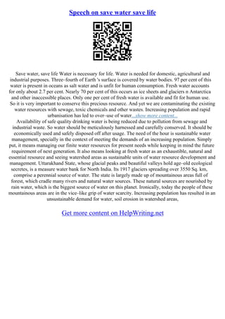Speech on save water save life
Save water, save life Water is necessary for life. Water is needed for domestic, agricultural and
industrial purposes. Three–fourth of Earth 's surface is covered by water bodies. 97 per cent of this
water is present in oceans as salt water and is unfit for human consumption. Fresh water accounts
for only about 2.7 per cent. Nearly 70 per cent of this occurs as ice sheets and glaciers n Antarctica
and other inaccessible places. Only one per cent of fresh water is available and fit for human use.
So it is very important to conserve this precious resource. And yet we are contaminating the existing
water resources with sewage, toxic chemicals and other wastes. Increasing population and rapid
urbanisation has led to over–use of water...show more content...
Availability of safe quality drinking water is being reduced due to pollution from sewage and
industrial waste. So water should be meticulously harnessed and carefully conserved. It should be
economically used and safely disposed off after usage. The need of the hour is sustainable water
management, specially in the context of meeting the demands of an increasing population. Simply
put, it means managing our finite water resources for present needs while keeping in mind the future
requirement of next generation. It also means looking at fresh water as an exhaustible, natural and
essential resource and seeing watershed areas as sustainable units of water resource development and
management. Uttarakhand State, whose glacial peaks and beautiful valleys hold age–old ecological
secretes, is a measure water bank for North India. Its 1917 glaciers spreading over 3550 Sq. km,
comprise a perennial source of water. The state is largely made up of mountainous areas full of
forest, which cradle many rivers and natural water sources. These natural sources are nourished by
rain water, which is the biggest source of water on this planet. Ironically, today the people of these
mountainous areas are in the vice–like grip of water scarcity. Increasing population has resulted in an
unsustainable demand for water, soil erosion in watershed areas,
Get more content on HelpWriting.net
 