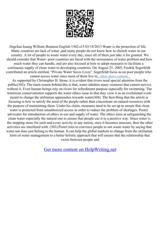 Jingchao kuang William Brannon English 1302.s15 03/18/2013 Water is the protection of life.
Many countries are lack of water ,and many people do not know how to cherish water in our
country .A lot of people to waste water every day, since all of them just take it for granted. We
should consider that Water– poor countries are faced with the seriousness of water problem and how
much water they can handle, and are also focused at how to adopt measures to facilitate a
continuous supply of clean water to developing countries. On August 25, 2005, Fredrik Segerfeldt
contributed an article entitled, "Private Water Saves Lives". Segerfeldt focus as on poor people who
cannot access water since most of them live in...show more content...
As supported by Christopher D. Stone, it is evident that rivers need special attention from the
public(302). The main reason behind this is that, water inhabits many creatures that cannot survive
without it. Even human beings rely on rivers for refreshment purpose especially for swimming. The
American conservationist supports the water ethics issue in that they view it as an evolutional event
meant to change the utilitarian approaches towards water(304). The best thing that the article is
focusing is how to satisfy the need of the people rather than concentrate on natural resources with
the purpose of maintaining them. Under his claim, measures need to be set up to ensure that clean
water is protected from unauthorized access in order to reduce the problem of shortages. Postel
advocates for introduction of ethics in use and supply of water. The ethics aims at safeguarding the
clean water especially the natural one to ensure that people use it in a positive way. Since water is
the stepping stone for each and every activity in any nation, once it becomes insecure, then the other
activities are interfered with. (303).Postel tries to convince people to not waste water by saying that
water not does just belong to the human. It can help the global markets to change from the utilitarian
form of water management to a better holistic approach that will ensure that the relationship that
exists between people and
Get more content on HelpWriting.net
 