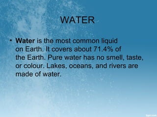 WATER
• Water is the most common liquid 
on Earth. It covers about 71.4% of 
the Earth. Pure water has no smell, taste, 
o...