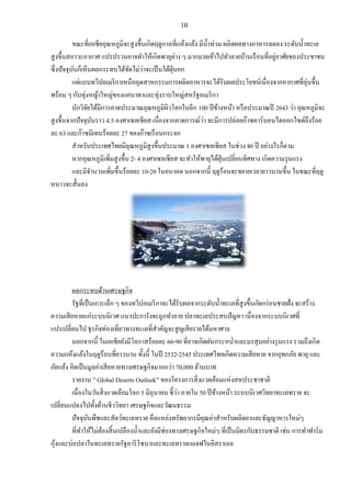 10
ขณะที่เอเชียอุณหภูมิจะสูงขึ้นเกิดฤดูกาลที่แห้งแล้ง มีน้าท่วม ผลิตผลทางอาหารลดลง ระดับน้าทะเล
สูงขึ้นสภาวะอากาศ แปรปรวนอาจทาให้เกิดพายุต่าง ๆ มากมายเข้าไปทาลายบ้านเรือนที่อยู่อาศัยของประชาชน
ซึ่งปัจจุบันก็เห็นผลกระทบได้ชัดไม่ว่าจะเป็นใต้ฝุ่นกก
แต่แถบทวีปอเมริกาเหนืออุตสาหกรรมการผลิตอาหารจะได้รับผลประโยชน์เนื่องจากอากาศที่อุ่นขึ้น
พร้อม ๆ กับทุ่งหญ้าใหญ่ของแคนาดาและทุ่งราบใหญ่สหรัฐอเมริกา
นักวิจัยได้มีการคาดประมาณอุณหภูมิผิวโลกในอีก 100 ปีข้างหน้า หรือประมาณปี 2643 ว่า อุณหภูมิจะ
สูงขึ้นจากปัจจุบันราว 4.5 องศาเซลเซียส เนื่องจากคาดการณ์ว่า จะมีการปล่อยก๊าซคาร์บอนไดออกไซด์ถึงร้อย
ละ 63 และก๊าซมีเทนร้อยละ 27 ของก๊าซเรือนกระจก
สาหรับประเทศไทยมีอุณหภูมิสูงขึ้นประมาณ 1 องศาเซลเซียส ในช่วง 40 ปี อย่างไรก็ตาม
หากอุณหภูมิเพิ่มสูงขึ้น 2- 4 องศาเซลเซียส จะทาให้พายุไต้ฝุ่นเปลี่ยนทิศทาง เกิดความรุนแรง
และมีจานวนเพิ่มขึ้นร้อยละ 10-20 ในอนาคต นอกจากนี้ ฤดูร้อนจะขยายเวลายาวนานขึ้น ในขณะที่ฤดู
หนาวจะสั้นลง
ผลกระทบด้านเศรษฐกิจ
รัฐที่เป็นเกาะเล็ก ๆ ของทวีปอเมริกาจะได้รับผลจากระดับน้าทะเลที่สูงขึ้นกัดกร่อนชายฝั่ง จะสร้าง
ความเสียหายแก่ระบบนิเวศ แนวปะการังจะถูกทาลาย ปลาทะเลประสบปัญหา เนื่องจากระบบนิเวศที่
แปรเปลี่ยนไป ธุรกิจท่องเที่ยวทางทะเลที่สาคัญจะสูญเสียรายได้มหาศาล
นอกจากนี้ ในเอเชียยังมีโอกาสร้อยละ 66-90 ที่อาจเกิดฝนกระหน่าและมรสุมอย่างรุนแรง รวมถึงเกิด
ความแห้งแล้งในฤดูร้อนที่ยาวนาน ทั้งนี้ ในปี 2532-2545 ประเทศไทยเกิดความเสียหาย จากอุทกภัย พายุ และ
ภัยแล้ง คิดเป็นมูลค่าเสียหายทางเศรษฐกิจมากกว่า 70,000 ล้านบาท
รายงาน ” Global Deserts Outlook” ของโครงการสิ่งแวดล้อมแห่งสหประชาชาติ
เนื่องในวันสิ่งแวดล้อมโลก 5 มิถุนายน ชี้ว่า ภายใน 50 ปีข้างหน้า ระบบนิเวศวิทยาทะเลทราย จะ
เปลี่ยนแปลงไปทั้งด้านชีววิทยา เศรษฐกิจและวัฒนธรรม
ปัจจุบันพืชและสัตว์ทะเลทราย คือแหล่งทรัพยากรมีคุณค่าสาหรับผลิตยาและธัญญาหารใหม่ๆ
ที่ทาให้ไม่ต้องสิ้นเปลืองน้าและยังมีช่องทางเศรษฐกิจใหม่ๆ ที่เป็นมิตรกับธรรมชาติ เช่น การทาฟาร์ม
กุ้งและบ่อปลาในทะเลทรายรัฐอาริโซนาและทะเลทรายเนเจฟในอิสราเอล
 
