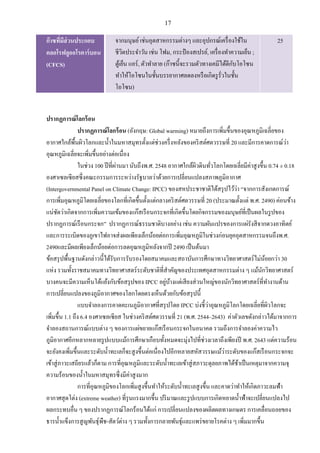 17
ก๊าซที่มีส่วนประกอบ
คลอโรฟลูออโรคาร์บอน
(CFCS)
จากมนุษย์เช่นอุตสาหกรรมต่างๆ และอุปกรณ์เครื่องใช้ใน
ชีวิตประจาวัน เช่น โฟม, กระป๋ องสเปรย์, เครื่องทาความเย็น ;
ตู้เย็น แอร์, ตัวทาลาย (ก๊าซนี้จะรวมตัวทางเคมีได้ดีกับโอโซน
ทาให้โอโซนในชั้นบรรยากาศลดลงหรือเกิดรูรั่วในชั้น
โอโซน)
25
ปรากฏการณ์โลกร้อน
ปรากฏการณ์โลกร้อน (อังกฤษ: Global warming) หมายถึงการเพิ่มขึ้นของอุณหภูมิเฉลี่ยของ
อากาศใกล้พื้นผิวโลกและน้าในมหาสมุทรตั้งแต่ช่วงครึ่งหลังของคริสต์ศตวรรษที่ 20 และมีการคาดการณ์ว่า
อุณหภูมิเฉลี่ยจะเพิ่มขึ้นอย่างต่อเนื่อง
ในช่วง 100 ปีที่ผ่านมา นับถึงพ.ศ. 2548 อากาศใกล้ผิวดินทั่วโลกโดยเฉลี่ยมีค่าสูงขึ้น 0.74 ± 0.18
องศาเซลเซียสซึ่งคณะกรรมการระหว่างรัฐบาลว่าด้วยการเปลี่ยนแปลงสภาพภูมิอากาศ
(Intergovernmental Panel on Climate Change: IPCC) ของสหประชาชาติได้สรุปไว้ว่า “จากการสังเกตการณ์
การเพิ่มอุณหภูมิโดยเฉลี่ยของโลกที่เกิดขึ้นตั้งแต่กลางคริสต์ศตวรรษที่ 20 (ประมาณตั้งแต่ พ.ศ. 2490) ค่อนข้าง
แน่ชัดว่าเกิดจากการเพิ่มความเข้มของแก๊สเรือนกระจกที่เกิดขึ้นโดยกิจกรรมของมนุษย์ที่เป็นผลในรูปของ
ปรากฏการณ์เรือนกระจก” ปรากฏการณ์ธรรมชาติบางอย่าง เช่น ความผันแปรของการแผ่รังสีจากดวงอาทิตย์
และการระเบิดของภูเขาไฟอาจส่งผลเพียงเล็กน้อยต่อการเพิ่มอุณหภูมิในช่วงก่อนยุคอุตสาหกรรมจนถึงพ.ศ.
2490และมีผลเพียงเล็กน้อยต่อการลดอุณหภูมิหลังจากปี 2490 เป็นต้นมา
ข้อสรุปพื้นฐานดังกล่าวนี้ได้รับการรับรองโดยสมาคมและสถาบันการศึกษาทางวิทยาศาสตร์ไม่น้อยกว่า 30
แห่ง รวมทั้งราชสมาคมทางวิทยาศาสตร์ระดับชาติที่สาคัญของประเทศอุตสาหกรรมต่าง ๆ แม้นักวิทยาศาสตร์
บางคนจะมีความเห็นโต้แย้งกับข้อสรุปของ IPCC อยู่บ้างแต่เสียงส่วนใหญ่ของนักวิทยาศาสตร์ที่ทางานด้าน
การเปลี่ยนแปลงของภูมิอากาศของโลกโดยตรงเห็นด้วยกับข้อสรุปนี้
แบบจาลองการคาดคะเนภูมิอากาศที่สรุปโดย IPCC บ่งชี้ว่าอุณหภูมิโลกโดยเฉลี่ยที่ผิวโลกจะ
เพิ่มขึ้น 1.1 ถึง 6.4 องศาเซลเซียส ในช่วงคริสต์ศตวรรษที่ 21 (พ.ศ. 2544–2643) ค่าตัวเลขดังกล่าวได้มาจากการ
จาลองสถานการณ์แบบต่าง ๆ ของการแผ่ขยายแก๊สเรือนกระจกในอนาคต รวมถึงการจาลองค่าความไว
ภูมิอากาศอีกหลากหลายรูปแบบแม้การศึกษาเกือบทั้งหมดจะมุ่งไปที่ช่วงเวลาถึงเพียงปี พ.ศ. 2643 แต่ความร้อน
จะยังคงเพิ่มขึ้นและระดับน้าทะเลก็จะสูงขึ้นต่อเนื่องไปอีกหลายสหัสวรรษแม้ว่าระดับของแก๊สเรือนกระจกจะ
เข้าสู่ภาวะเสถียรแล้วก็ตาม การที่อุณหภูมิและระดับน้าทะเลเข้าสู่สภาวะดุลยภาพได้ช้าเป็นเหตุมาจากความจุ
ความร้อนของน้าในมหาสมุทรซึ่งมีค่าสูงมาก
การที่อุณหภูมิของโลกเพิ่มสูงขึ้นทาให้ระดับน้าทะเลสูงขึ้น และคาดว่าทาให้เกิดภาวะลมฟ้า
อากาศสุดโต่ง (extreme weather) ที่รุนแรงมากขึ้น ปริมาณและรูปแบบการเกิดหยาดน้าฟ้าจะเปลี่ยนแปลงไป
ผลกระทบอื่น ๆ ของปรากฏการณ์โลกร้อนได้แก่ การเปลี่ยนแปลงของผลิตผลทางเกษตร การเคลื่อนถอยของ
ธารน้าแข็งการสูญพันธุ์พืช-สัตว์ต่าง ๆ รวมทั้งการกลายพันธุ์และแพร่ขยายโรคต่าง ๆ เพิ่มมากขึ้น
 