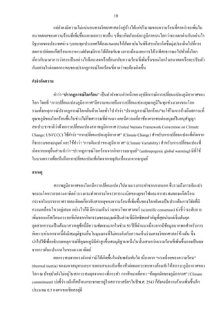 18
แต่ยังคงมีความไม่แน่นอนทางวิทยาศาสตร์อยู่บ้างได้แก่ปริมาณของความร้อนที่คาดว่าจะเพิ่มใน
อนาคตผลของความร้อนที่เพิ่มขึ้นและผลกระทบอื่น ๆที่จะเกิดกับแต่ละภูมิภาคบนโลกว่าจะแตกต่างกันอย่างไร
รัฐบาลของประเทศต่าง ๆแทบทุกประเทศได้ลงนามและให้สัตยาบันในพิธีสารเกียวโตซึ่งมุ่งประเด็นไปที่การ
ลดการปล่อยแก๊สเรือนกระจก แต่ยังคงมีการโต้เถียงกันทางการเมืองและการโต้วาทีสาธารณะไปทั่วทั้งโลก
เกี่ยวกับมาตรการว่าควรเป็นอย่างไรจึงจะลดหรือย้อนกลับความร้อนที่เพิ่มขึ้นของโลกในอนาคตหรือจะปรับตัว
กันอย่างไรต่อผลกระทบของปรากฏการณ์โลกร้อนที่คาดว่าจะต้องเกิดขึ้น
คาจากัดความ
คาว่า “ปรากฏการณ์โลกร้อน” เป็นคาจาเพาะคาหนึ่งของอุบัติการณ์การเปลี่ยนแปลงภูมิอากาศของ
โลก โดยที่ "การเปลี่ยนแปลงภูมิอากาศ"มีความหมายถึงการเปลี่ยนแปลงอุณหภูมิในทุกช่วงเวลาของโลก
รวมทั้งเหตุการณ์ปรากฏการณ์โลกเย็นด้วยโดยทั่วไป คาว่า "ปรากฏการณ์โลกร้อน"จะใช้ในการอ้างถึงสภาวะที่
อุณหภูมิของโลกร้อนขึ้นในช่วงไม่กี่ทศวรรษที่ผ่านมา และมีความเกี่ยวข้องกระทบต่อมนุษย์ในอนุสัญญา
สหประชาชาติว่าด้วยการเปลี่ยนแปลงสภาพภูมิอากาศ (United Nations Framework Convention on Climate
Change: UNFCCC) ใช้คาว่า “การเปลี่ยนแปลงภูมิอากาศ” (Climate Change) สาหรับการเปลี่ยนแปลงที่เกิดจาก
กิจกรรมของมนุษย์และใช้คาว่า "การผันแปรของภูมิอากาศ" (Climate Variability) สาหรับการเปลี่ยนแปลงที่
เกิดจากเหตุอื่นส่วนคาว่า “ปรากฏการณ์โลกร้อนจากกิจกรรมมนุษย์” (anthropogenic global warming) มีที่ใช้
ในบางคราวเพื่อเน้นถึงการเปลี่ยนแปลงที่เกิดจากเหตุอันเนื่องมาจากมนุษย์
สาเหตุ
สภาพภูมิอากาศของโลกมีการเปลี่ยนแปลงไปตามแรงกระทาจากภายนอก ซึ่งรวมถึงการผันแปร
ของวงโคจรรอบดวงอาทิตย์(แรงกระทาจากวงโคจร)การระเบิดของภูเขาไฟและการสะสมของแก๊สเรือน
กระจกในบรรยากาศรายละเอียดเกี่ยวกับสาเหตุของความร้อนที่เพิ่มขึ้นของโลกยังคงเป็นประเด็นการวิจัยที่มี
ความเคลื่อนไหวอยู่เสมอ อย่างไรก็ดี มีความเห็นร่วมทางวิทยาศาสตร์ (scientific consensus) บ่งชี้ว่าระดับการ
เพิ่มของแก๊สเรือนกระจกที่เกิดจากกิจกรรมของมนุษย์เป็นส่วนที่มีอิทธิพลสาคัญที่สุดนับแต่เริ่มต้นยุค
อุตสาหกรรมเป็นต้นมาสาเหตุข้อนี้มีความชัดเจนมากในช่วง 50 ปีที่ผ่านมาเนื่องจากมีข้อมูลมากพอสาหรับการ
พิเคราะห์นอกจากนี้ยังมีสมมุติฐานอื่นในมุมมองที่ไม่ตรงกันกับความเห็นร่วมทางวิทยาศาสตร์ข้างต้น ซึ่ง
นาไปใช้เพื่ออธิบายเหตุการณ์ที่อุณหภูมิมีค่าสูงขึ้นสมมุติฐานหนึ่งในนั้นเสนอว่าความร้อนที่เพิ่มขึ้นอาจเป็นผล
จากการผันแปรภายในของดวงอาทิตย์
ผลกระทบจากแรงดังกล่าวมิได้เกิดขึ้นในฉับพลันทันใด เนื่องจาก “แรงเฉื่อยของความร้อน”
(thermal inertia) ของมหาสมุทรและการตอบสนองอันเชื่องช้าต่อผลกระทบทางอ้อมทาให้สภาวะภูมิอากาศของ
โลก ณ ปัจจุบันยังไม่อยู่ในสภาวะสมดุลจากแรงที่กระทา การศึกษาเพื่อหา “ข้อผูกมัดของภูมิอากาศ” (Climate
commitment) บ่งชี้ว่า แม้แก๊สเรือนกระจกจะอยู่ในสภาวะเสถียรในปีพ.ศ. 2543 ก็ยังคงมีความร้อนเพิ่มขึ้นอีก
ประมาณ 0.5 องศาเซลเซียสอยู่ดี
 
