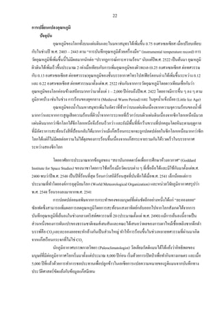 22
การเปลี่ยนแปลงอุณหภูมิ
ปัจจุบัน
อุณหภูมิของโลกทั้งบนแผ่นดินและในมหาสมุทรได้เพิ่มขึ้น 0.75 องศาเซลเซียส เมื่อเปรียบเทียบ
กับในช่วงปี พ.ศ. 2403 – 2443 ตาม “การบันทึกอุณหภูมิด้วยเครื่องมือ” (instrumental temperature record) การ
วัดอุณหภูมิที่เพิ่มขึ้นนี้ไม่มีผลมากนักต่อ “ปรากฏการณ์เกาะความร้อน” นับแต่ปีพ.ศ. 2522 เป็นต้นมา อุณหภูมิ
ผิวดินได้เพิ่มเร็วขึ้นประมาณ 2 เท่าเมื่อเทียบกับการเพิ่มอุณหภูมิของผิวทะเล (0.25 องศาเซลเซียส ต่อทศวรรษ
กับ 0.13 องศาเซลเซียส ต่อทศวรรษ)อุณหภูมิของชั้นบรรยากาศโทรโปสเฟียร์ตอนล่างได้เพิ่มขึ้นระหว่าง 0.12
และ 0.22 องศาเซลเซียส ต่อทศวรรษมาตั้งแต่พ.ศ. 2522 เช่นกันจากการวัดอุณหภูมิโดยดาวเทียมเชื่อกันว่า
อุณหภูมิของโลกค่อนข้างเสถียรมากกว่ามาตั้งแต่ 1 – 2,000 ปีก่อนถึงปีพ.ศ. 2422 โดยอาจมีการขึ้น ๆ ลง ๆ ตาม
ภูมิภาคบ้าง เช่นในช่วง การร้อนของยุคกลาง (Medieval Warm Period) และ ในยุคน้าแข็งน้อย (Little Ice Age)
อุณหภูมิของน้าในมหาสมุทรเพิ่มในอัตราที่ช้ากว่าบนแผ่นดินเนื่องจากความจุความร้อนของน้าที่
มากกว่าและจากการสูญเสียความร้อนที่ผิวน้าจากการระเหยที่เร็วกว่าบนผิวแผ่นดินเนื่องจากซีกโลกเหนือมีมวล
แผ่นดินมากกว่าซีกโลกใต้ซีกโลกเหนือจึงร้อนเร็วกว่า และยังมีพื้นที่ที่กว้างขวางที่ปกคลุมโดยหิมะตามฤดูกาล
ที่มีอัตราการสะท้อนรังสีที่ป้อนกลับได้มากกว่าแม้แก๊สเรือนกระจกจะถูกปลดปล่อยในซีกโลกเหนือมากกว่าซีก
โลกใต้แต่ก็ไม่มีผลต่อความไม่ได้ดุลของการร้อนขึ้นเนื่องจากแก๊สกระจายรวมกันได้รวดเร็วในบรรยากาศ
ระหว่างสองซีกโลก
โดยอาศัยการประมาณจากข้อมูลของ “สถาบันกอดดาร์ดเพื่อการศึกษาห้วงอวกาศ" (Goddard
Institute for Space Studies) ของนาซาโดยการใช้เครื่องมือวัดแบบต่าง ๆ ที่เชื่อถือได้และมีใช้กันมาตั้งแต่พ.ศ.
2400 พบว่าปีพ.ศ. 2548 เป็นปีที่ร้อนที่สุด ร้อนกว่าสถิติร้อนสุดที่บันทึกได้เมื่อพ.ศ. 2541 เล็กน้อยแต่การ
ประมาณที่ทาโดยองค์การอุตุนิยมโลก (World Meteorological Organization) และหน่วยวิจัยภูมิอากาศสรุปว่า
พ.ศ. 2548 ร้อนรองลงมาจากพ.ศ. 2541
การปลดปล่อยมลพิษจากการกระทาของของมนุษย์ที่เด่นชัดอีกอย่างหนึ่งได้แก่ “ละอองลอย"
ซัลเฟตซึ่งสามารถเพิ่มผลการลดอุณหภูมิโดยการสะท้อนแสงอาทิตย์กลับออกไปจากโลกสังเกตได้จากการ
บันทึกอุณหภูมิที่เย็นลงในช่วงกลางคริสต์ศตวรรษที่ 20 (ประมาณตั้งแต่ พ.ศ. 2490) แม้การเย็นลงนี้อาจเป็น
ส่วนหนึ่งของการผันแปรของธรรมชาติเจมส์เฮนสันและคณะได้เสนอว่าผลของการเผาไหม้เชื้อเพลิงซากดึกดา
บรรพ์คือ CO2และละอองลอยจะหักล้างกันเป็นส่วนใหญ่ ทาให้การร้อนขึ้นในช่วงหลายทศวรรษที่ผ่านมาเกิด
จากแก๊สเรือนกระจกที่ไม่ใช่ CO2
นักภูมิอากาศบรรพกาลวิทยา (Paleoclimatologist) วิลเลียมรัดดิแมนได้โต้แย้งว่าอิทธิพลของ
มนุษย์ที่มีต่อภูมิอากาศโลกเริ่มมาตั้งแต่ประมาณ 8,000 ปีก่อน เริ่มด้วยการเปิดป่าเพื่อทากินทางเกษตร และเมื่อ
5,000 ปีที่แล้วด้วยการทาการชลประทานเพื่อปลูกข้าวในเอเซียการแปลความหมายของรูดิแมนจากบันทึกทาง
ประวัติศาสตร์ขัดแย้งกับข้อมูลแก๊สมีเทน
 