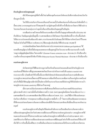 23
ตัวแปรภูมิอากาศก่อนยุคมนุษย์
เส้นโค้งของอุณหภูมิที่สร้างขึ้นใหม่ ณที่สองจุดในแอนตาร์กติกและบันทึกการผันแปรของโลกใน
ก้อนภูเขาน้าแข็ง
โลกได้ประสบกับการร้อนและเย็นมาแล้วหลายครั้งในอดีตแท่งแกนน้าแข็งแอนตาร์กติกเมื่อเร็ว ๆ
นี้ของ EPICA ครอบคลุมช่วงเวลาไว้800,000 ปี รวมวัฏจักรยุคน้าแข็งได้ 8 ครั้งซึ่งนับเวลาโดยการใช้ตัวแปรวง
โคจรของโลกและช่วงอบอุ่นระหว่างยุคน้าแข็งมาเปรียบเทียบกับอุณหภูมิในปัจจุบัน
การเพิ่มอย่างรวดเร็วของแก๊สเรือนกระจกเพิ่มการร้อนขึ้นในยุคจูแรสซิกตอนต้น (ประมาณ 180
ล้านปีก่อน) โดยมีอุณหภูมิเฉลี่ยสูงขึ้น 5 องศาเซลเซียสงานวิจัยโดยมหาวิทยาลัยเปิดบ่งชี้ว่าการร้อนขึ้นเกิดทา
ให้อัตราการกร่อนของหินเพิ่มมากถึง 400% การกร่อนของหินในลักษณะนี้ทาให้เกิดการกักคาร์บอนไว้ในแคล
ไซต์และโดโลไมต์ไว้ได้มาก ระดับของ CO2ได้ตกลงสู่ระดับปกติมาได้อีกประมาณ 150,000 ปี
การปลดปล่อยมีเทนโดยกะทันหันจากสารประกอบคลาเทรท (clathrate gun hypothesis) ได้
กลายเป็นสมมุติฐานว่าเป็นทั้งต้นเหตุและผลของการเพิ่มอุณหภูมิโลกในระยะเวลาที่นานมากมาแล้ว รวมทั้ง
“เหตุการณ์สูญพันธุ์เพอร์เมียน-ไทรแอสซิก” (Permian-Triassic extinction event –ประมาณ 251 ล้านปีมาแล้ว)
รวมทั้งการร้อนมากสุดพาลีโอซีน-อีโอซีน (Paleocene-Eocene Thermal Maximum –ประมาณ 55 ล้านปีมาแล้ว)
แบบจาลองภูมิอากาศ
นักวิทยาศาสตร์ได้ศึกษาปรากฏการณ์โลกร้อนด้วยแบบจาลองคอมพิวเตอร์สาหรับภูมิอากาศ
แบบจาลองนี้ใช้หลักการพื้นฐานของพลศาสตร์ของไหลการถ่ายโอนการแผ่รังสี (radiative transfer) และ
กระบวนการอื่น ๆโดยต้องทาให้ง่ายขึ้นเนื่องจากขีดจากัดของกาลังของคอมพิวเตอร์และความซับซ้อนของ
ระบบภูมิอากาศแบบจาลองนี้พยากรณ์ได้ว่าผลของการเพิ่มแก๊สเรือนกระจกเพิ่มความร้อนแก่ภูมิอากาศจริงแต่
อย่างไรก็ดีเมื่อใช้สมมุติฐานเดียวกันนี้กับอัตราแก๊สเรือนกระจกในอนาคตก็ยังปรากฏให้เห็นถึงอัตราความไว
ของภูมิอากาศ (climate sensitivity) ที่มีช่วงกว้างมากอยู่
เมื่อรวมความไม่แน่นอนของการเข้มข้นของแก๊สเรือนกระจกในอนาคตเข้ากับแบบจาลอง
ภูมิอากาศแล้ว IPCC คาดว่าเมื่อสิ้นคริสต์ศตวรรษที่ 21 (พ.ศ. 2643) อุณหภูมิเฉลี่ยของโลกจะเพิ่มระหว่าง 1.1
องศาเซลเซียส ถึง 6.4 องศาเซลเซียส เทียบได้กับการเพิ่มระหว่างพ.ศ. 2523 – 2442ได้มีการใช้แบบจาลองมา
ช่วยในการสืบค้นหา “สาเหตุของการเปลี่ยนแปลงภูมิอากาศเมื่อเร็ว ๆ นี้” โดยการเปรียบเทียบผลการคาดคะเน
ที่ได้จากแบบจาลองกับผลการสังเกตการเปลี่ยนแปลงที่เป็นไปตามธรรมชาติและที่เปลี่ยนเนื่องมาจากกิจกรรม
มนุษย์
แบบจาลองภูมิอากาศในปัจจุบันให้ผลค่อนข้างดีจากการเปรียบเทียบกับการสังเกตการณ์การ
เปลี่ยนแปลงอุณหภูมิของโลกในช่วงศตวรรษที่ผ่านมาแต่ก็ไม่สามารถจาลองรูปแบบต่าง ๆ ของภูมิอากาศได้
หมดแบบจาลองเหล่านี้ไม่สามารถอธิบายความผันแปรของภูมิอากาศที่เกิดขึ้นระหว่างประมาณพ.ศ. 2453 –
2488ได้กระจ่าง ทั้งด้านการเปลี่ยนแปลงตามธรรมชาติและจากฝีมือมนุษย์อย่างไรก็ดี แบบจาลองก็ได้แนะให้
เห็นได้ว่า การร้อนขึ้นตั้งแต่ปีพ.ศ. 2518เป็นต้นมาเกิดจากการแผ่ขยายของแก๊สเรือนกระจกที่มาจากกิจกรรม
 