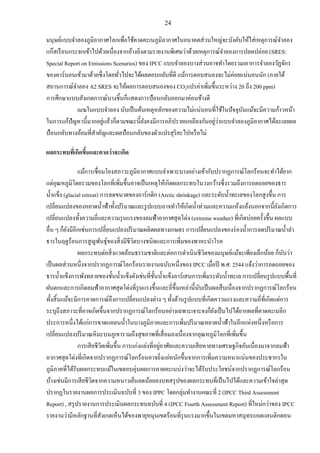 24
มนุษย์แบบจาลองภูมิอากาศโลกเพื่อใช้คาดคะเนภูมิอากาศในอนาคตส่วนใหญ่จะบังคับให้ใส่เหตุการณ์จาลอง
แก๊สเรือนกระจกเข้าไปด้วยเนื่องจากอ้างอิงตามรายงานพิเศษว่าด้วยเหตุการณ์จาลองการปลดปล่อย (SRES:
Special Report on Emissions Scenarios) ของ IPCC แบบจาลองบางส่วนอาจทาโดยรวมเอาการจาลองวัฏจักร
ของคาร์บอนเข้ามาด้วยซึ่งโดยทั่วไปจะได้ผลตอบกลับที่ดี แม้การตอบสนองจะไม่ค่อยแน่นอนนัก (ภายใต้
สถานการณ์จาลอง A2 SRES จะให้ผลการตอบสนองของ CO2แปรค่าเพิ่มขึ้นระหว่าง 20 ถึง 200 ppm)
การศึกษาแบบสังเกตการณ์บางชิ้นก็แสดงการป้อนกลับออกมาค่อนข้างดี
เมฆในแบบจาลอง นับเป็นต้นเหตุหลักของความไม่แน่นอนที่ใช้ในปัจจุบันแม้จะมีความก้าวหน้า
ในการแก้ปัญหานี้มากอยู่แล้วก็ตามขณะนี้ยังคงมีการอภิปรายถกเถียงกันอยู่ว่าแบบจาลองภูมิอากาศได้ละเลยผล
ป้อนกลับทางอ้อมที่สาคัญและผลป้อนกลับของตัวแปรสุริยะไปหรือไม่
ผลกระทบที่เกิดขึ้นและคาดว่าจะเกิด
แม้การเชื่อมโยงสภาวะภูมิอากาศแบบจาเพาะบางอย่างเข้ากับปรากฏการณ์โลกร้อนจะทาได้ยาก
แต่อุณหภูมิโดยรวมของโลกที่เพิ่มขึ้นอาจเป็นเหตุให้เกิดผลกระทบในวงกว้างซึ่งรวมถึงการถดถอยของธาร
น้าแข็ง (glacial retreat) การลดขนาดของอาร์กติก (Arctic shrinkage) และระดับน้าทะเลของโลกสูงขึ้น การ
เปลี่ยนแปลงของหยาดน้าฟ้าทั้งปริมาณและรูปแบบอาจทาให้เกิดน้าท่วมและความแห้งแล้งนอกจากนี้ยังเกิดการ
เปลี่ยนแปลงทั้งความถี่และความรุนแรงของลมฟ้าอากาศสุดโต่ง (extreme weather) ที่เกิดบ่อยครั้งขึ้น ผลแบบ
อื่น ๆ ก็ยังมีอีกเช่นการเปลี่ยนแปลงปริมาณผลิตผลทางเกษตร การเปลี่ยนแปลงของร่องน้าการลดปริมาณน้าลา
ธารในฤดูร้อนการสูญพันธุ์ของสิ่งมีชีวิตบางชนิดและการเพิ่มของพาหะนาโรค
ผลกระทบต่อสิ่งแวดล้อมธรรมชาติและต่อการดาเนินชีวิตของมนุษย์แม้จะเพียงเล็กน้อย ก็นับว่า
เป็นผลส่วนหนึ่งจากปรากฏการณ์โลกร้อนรายงานฉบับหนึ่งของ IPCC เมื่อปี พ.ศ. 2544 แจ้งว่าการถดถอยของ
ธารน้าแข็งการพังทลายของชั้นน้าแข็งดังเช่นที่ชั้นน้าแข็งลาร์เสนการเพิ่มระดับน้าทะเล การเปลี่ยนรูปแบบพื้นที่
ฝนตกและการเกิดลมฟ้าอากาศสุดโต่งที่รุนแรงขึ้นและถี่ขึ้นเหล่านี้นับเป็นผลสืบเนื่องจากปรากฏการณ์โลกร้อน
ทั้งสิ้นแม้จะมีการคาดการณ์ถึงการเปลี่ยนแปลงต่าง ๆ ทั้งด้านรูปแบบที่เกิดความแรงและความถี่ที่เกิดแต่การ
ระบุถึงสภาวะที่อาจเกิดขึ้นจากปรากฏการณ์โลกร้อนอย่างเฉพาะเจาะจงก็ยังเป็นไปได้ยากผลที่คาดคะเนอีก
ประการหนึ่งได้แก่การขาดแคลนน้าในบางภูมิภาคและการเพิ่มปริมาณหยาดน้าฟ้าในอีกแห่งหนึ่งหรือการ
เปลี่ยนแปลงปริมาณหิมะบนภูเขารวมถึงสุขภาพที่เสื่อมลงเนื่องจากอุณหภูมิโลกที่เพิ่มขึ้น
การเสียชีวิตเพิ่มขึ้น การแก่งแย่งที่อยู่อาศัยและความเสียหายทางเศรษฐกิจอันเนื่องมาจากลมฟ้า
อากาศสุดโต่งที่เกิดจากปรากฏการณ์โลกร้อนอาจยิ่งแย่หนักขึ้นจากการเพิ่มความหนาแน่นของประชากรใน
ภูมิภาคที่ได้รับผลกระทบแม้ในเขตอบอุ่นผลการคาดคะเนบ่งว่าจะได้รับประโยชน์จากปรากฏการณ์โลกร้อน
บ้างเช่นมีการเสียชีวิตจากความหนาวเย็นลดน้อยลงบทสรุปของผลกระทบที่เป็นไปได้และความเข้าใจล่าสุด
ปรากฏในรายงานผลการประเมินฉบับที่ 3 ของ IPPC โดยกลุ่มทางานคณะที่ 2 (IPCC Third Assessment
Report) , สรุปรายงานการประเมินผลกระทบฉบับที่ 4 (IPCC Fourth Assessment Report) ที่ใหม่กว่าของ IPCC
รายงานว่ามีหลักฐานที่สังเกตเห็นได้ของพายุหมุนเขตร้อนที่รุนแรงมากขึ้นในเขตมหาสมุทรแอตแลนติกตอน
 