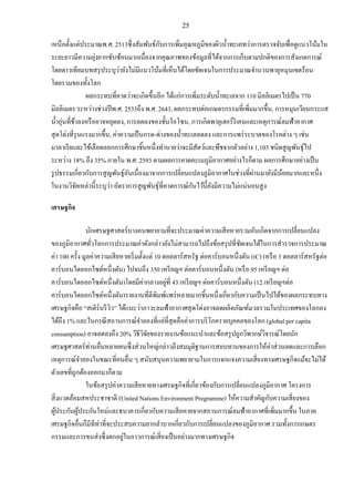 25
เหนือตั้งแต่ประมาณพ.ศ. 2513ซึ่งสัมพันธ์กับการเพิ่มอุณหภูมิของผิวน้าทะเลทว่าการตรวจจับเพื่อดูแนวโน้มใน
ระยะยาวมีความยุ่งยากซับซ้อนมากเนื่องจากคุณภาพของข้อมูลที่ได้จากการเก็บตามปกติของการสังเกตการณ์
โดยดาวเทียมบทสรุประบุว่ายังไม่มีแนวโน้มที่เห็นได้โดยชัดเจนในการประมาณจานวนพายุหมุนเขตร้อน
โดยรวมของทั้งโลก
ผลกระทบที่คาดว่าจะเกิดขึ้นอีก ได้แก่การเพิ่มระดับน้าทะเลจาก 110 มิลลิเมตรไปเป็น 770
มิลลิเมตร ระหว่างช่วงปีพ.ศ. 2533ถึง พ.ศ. 2643, ผลกระทบต่อเกษตรกรรมที่เพิ่มมากขึ้น, การหมุนเวียนกระแส
น้าอุ่นที่ช้าลงหรืออาจหยุดลง, การลดลงของชั้นโอโซน, การเกิดพายุเฮอร์ริเคนและเหตุการณ์ลมฟ้าอากาศ
สุดโต่งที่รุนแรงมากขึ้น, ค่าความเป็นกรด-ด่างของน้าทะเลลดลง และการแพร่ระบาดของโรคต่าง ๆ เช่น
มาลาเรียและไข้เลือดออกการศึกษาชิ้นหนึ่งทานายว่าจะมีสัตว์และพืชจากตัวอย่าง 1,103 ชนิดสูญพันธุ์ไป
ระหว่าง 18% ถึง 35% ภายใน พ.ศ. 2593 ตามผลการคาดคะเนภูมิอากาศอย่างไรก็ตาม ผลการศึกษาอย่างเป็น
รูปธรรมเกี่ยวกับการสูญพันธุ์อันเนื่องมาจากการเปลี่ยนแปลงภูมิอากาศในช่วงที่ผ่านมายังมีน้อยมากและหนึ่ง
ในงานวิจัยเหล่านี้ระบุว่า อัตราการสูญพันธุ์ที่คาดการณ์กันไว้นี้ยังมีความไม่แน่นอนสูง
เศรษฐกิจ
นักเศรษฐศาสตร์บางคนพยายามที่จะประมาณค่าความเสียหายรวมอันเกิดจากการเปลี่ยนแปลง
ของภูมิอากาศทั่วโลกการประมาณค่าดังกล่าวยังไม่สามารถไปถึงข้อสรุปที่ชัดเจนได้ในการสารวจการประมาณ
ค่า 100 ครั้ง มูลค่าความเสียหายเริ่มตั้งแต่ 10 ดอลลาร์สหรัฐ ต่อคาร์บอนหนึ่งตัน (tC) (หรือ 3 ดอลลาร์สหรัฐต่อ
คาร์บอนไดออกไซด์หนึ่งตัน) ไปจนถึง 350 เหรียญฯ ต่อคาร์บอนหนึ่งตัน (หรือ 95 เหรียญฯ ต่อ
คาร์บอนไดออกไซด์หนึ่งตัน)โดยมีค่ากลางอยู่ที่ 43 เหรียญฯ ต่อคาร์บอนหนึ่งตัน (12 เหรียญฯต่อ
คาร์บอนไดออกไซด์หนึ่งตัน)รายงานที่ตีพิมพ์แพร่หลายมากชิ้นหนึ่งเกี่ยวกับความเป็นไปได้ของผลกระทบทาง
เศรษฐกิจคือ “สเติร์นรีวิว” ได้แนะว่าภาวะลมฟ้าอากาศสุดโต่งอาจลดผลิตภัณฑ์มวลรวมในประเทศของโลกลง
ได้ถึง 1% และในกรณีสถานการณ์จาลองที่แย่ที่สุดคือค่าการบริโภครายบุคคลของโลก (global per capita
consumption) อาจลดลงถึง 20% วิธีวิจัยของรายงานข้อแนะนาและข้อสรุปถูกวิพากษ์วิจารณ์โดยนัก
เศรษฐศาสตร์ท่านอื่นหลายคนซึ่งส่วนใหญ่กล่าวถึงสมมุติฐานการสอบทานของการให้ค่าส่วนลดและการเลือก
เหตุการณ์จาลองในขณะที่คนอื่น ๆ สนับสนุนความพยายามในการแจกแจงความเสี่ยงทางเศรษฐกิจแม้จะไม่ได้
ตัวเลขที่ถูกต้องออกมาก็ตาม
ในข้อสรุปค่าความเสียหายทางเศรษฐกิจที่เกี่ยวข้องกับการเปลี่ยนแปลงภูมิอากาศ โครงการ
สิ่งแวดล้อมสหประชาชาติ (United Nations Environment Programme) ให้ความสาคัญกับความเสี่ยงของ
ผู้ประกันผู้ประกันใหม่และธนาคารเกี่ยวกับความเสียหายจากสถานการณ์ลมฟ้าอากาศที่เพิ่มมากขึ้น ในภาค
เศรษฐกิจอื่นก็มีทีท่าที่จะประสบความยากลาบากเกี่ยวกับการเปลี่ยนแปลงของภูมิอากาศ รวมทั้งการเกษตร
กรรมและการขนส่งซึ่งตกอยู่ในภาวการณ์เสี่ยงเป็นอย่างมากทางเศรษฐกิจ
 